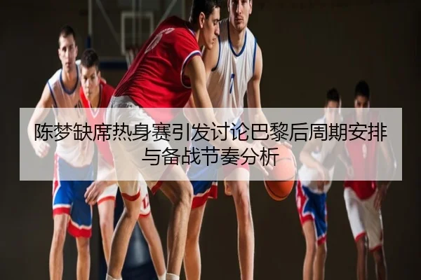 陈梦缺席热身赛引发讨论巴黎后周期安排与备战节奏分析