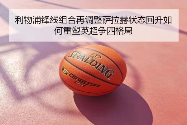 利物浦锋线组合再调整萨拉赫状态回升如何重塑英超争四格局