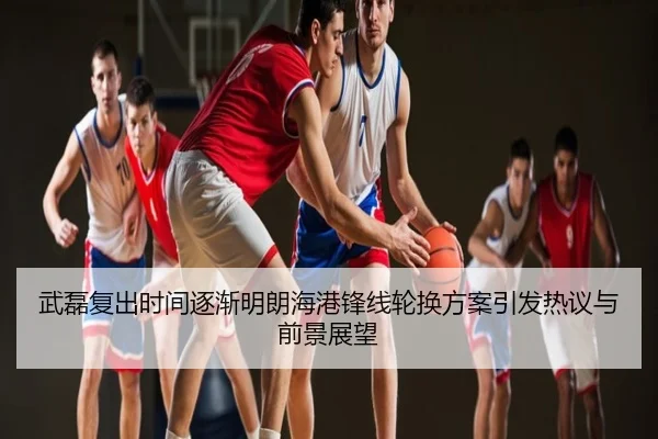 武磊复出时间逐渐明朗海港锋线轮换方案引发热议与前景展望