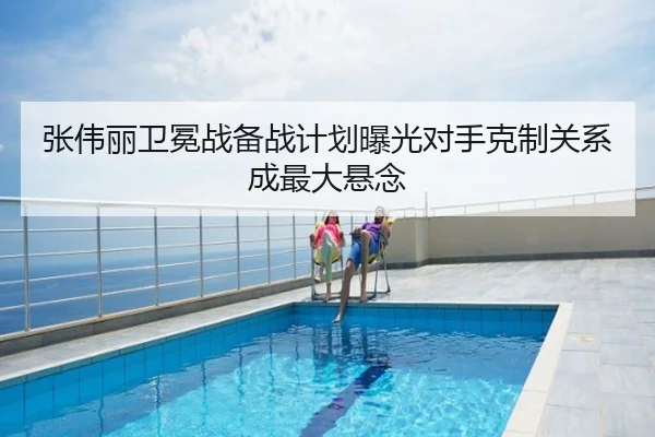 张伟丽卫冕战备战计划曝光对手克制关系成最大悬念